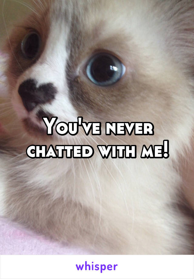You've never chatted with me!