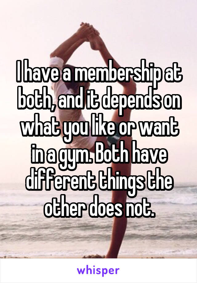 I have a membership at both, and it depends on what you like or want in a gym. Both have different things the other does not.