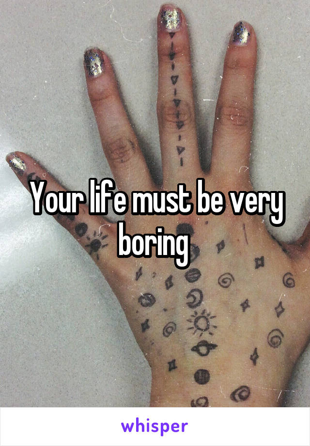 Your life must be very boring 