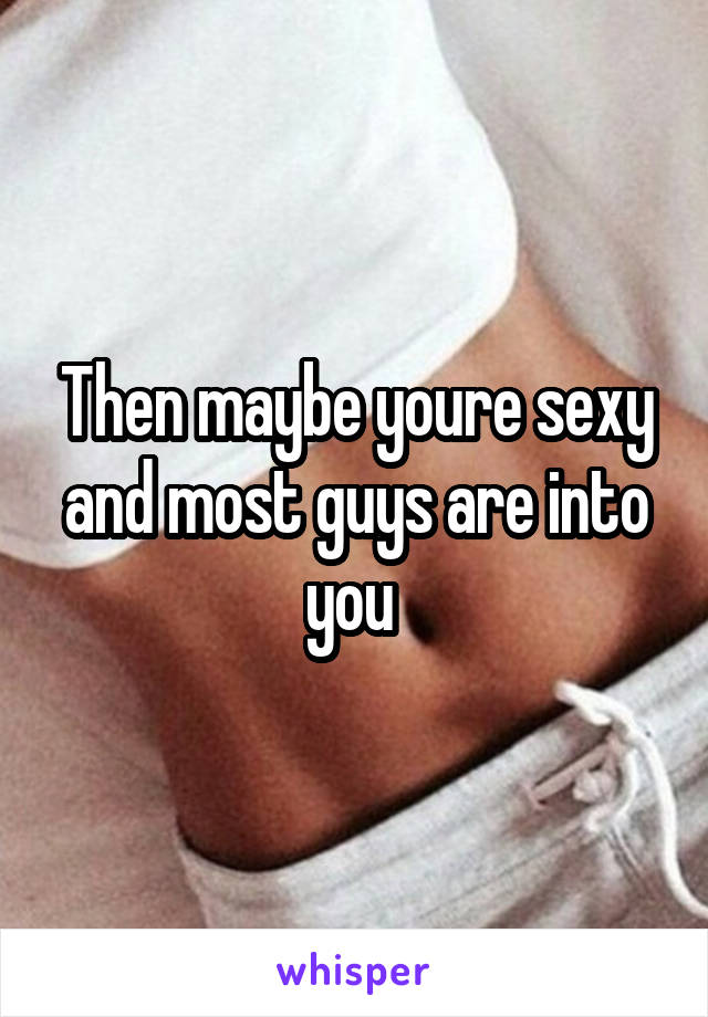 Then maybe youre sexy and most guys are into you 