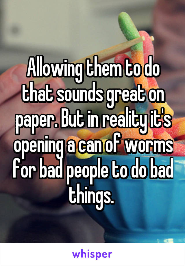 Allowing them to do that sounds great on paper. But in reality it's opening a can of worms for bad people to do bad things. 