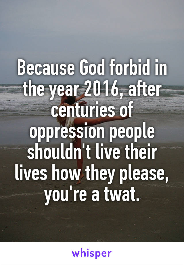 Because God forbid in the year 2016, after centuries of oppression people shouldn't live their lives how they please, you're a twat.