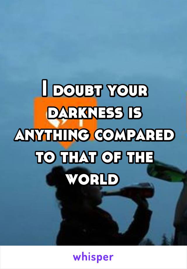 I doubt your darkness is anything compared to that of the world 
