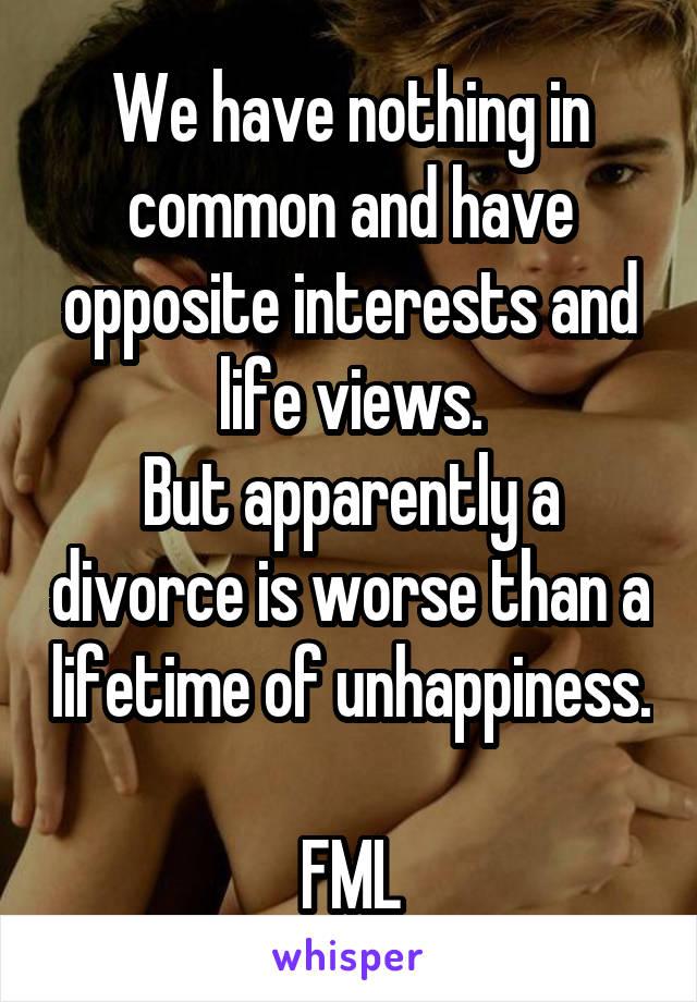 We have nothing in common and have opposite interests and life views.
But apparently a divorce is worse than a lifetime of unhappiness. 
FML