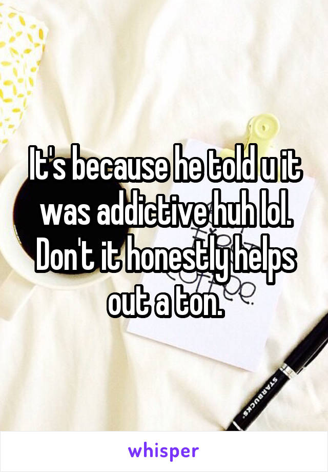 It's because he told u it was addictive huh lol. Don't it honestly helps out a ton.