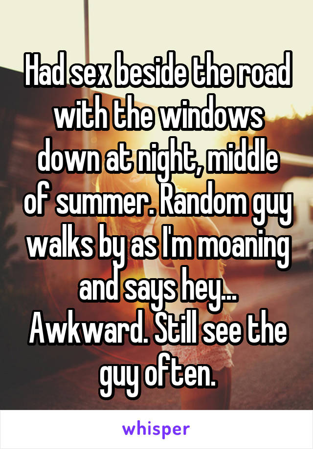 Had sex beside the road with the windows down at night, middle of summer. Random guy walks by as I'm moaning and says hey... Awkward. Still see the guy often.