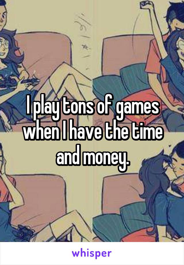 I play tons of games when I have the time and money.