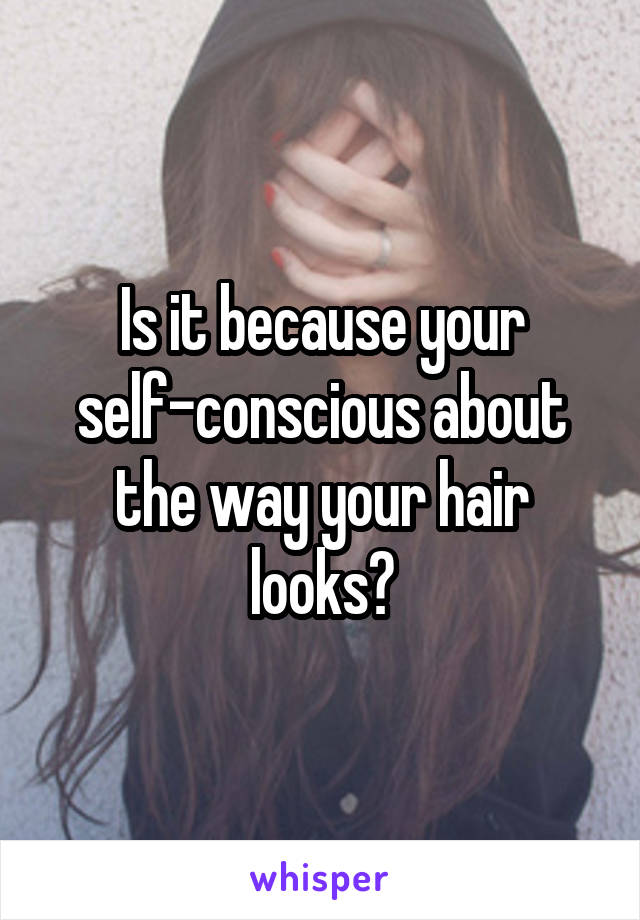 Is it because your self-conscious about the way your hair looks?