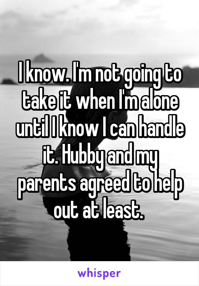 I know. I'm not going to take it when I'm alone until I know I can handle it. Hubby and my parents agreed to help out at least. 