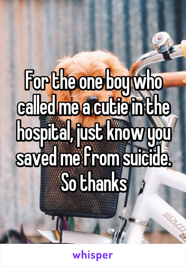 For the one boy who called me a cutie in the hospital, just know you saved me from suicide. So thanks