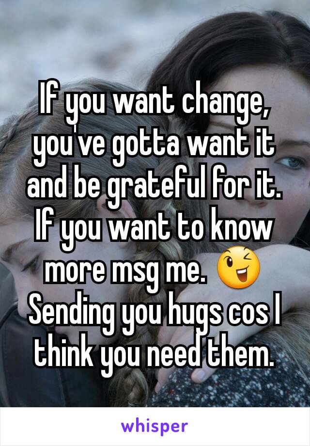 If you want change, you've gotta want it and be grateful for it. If you want to know more msg me. 😉
Sending you hugs cos I think you need them.