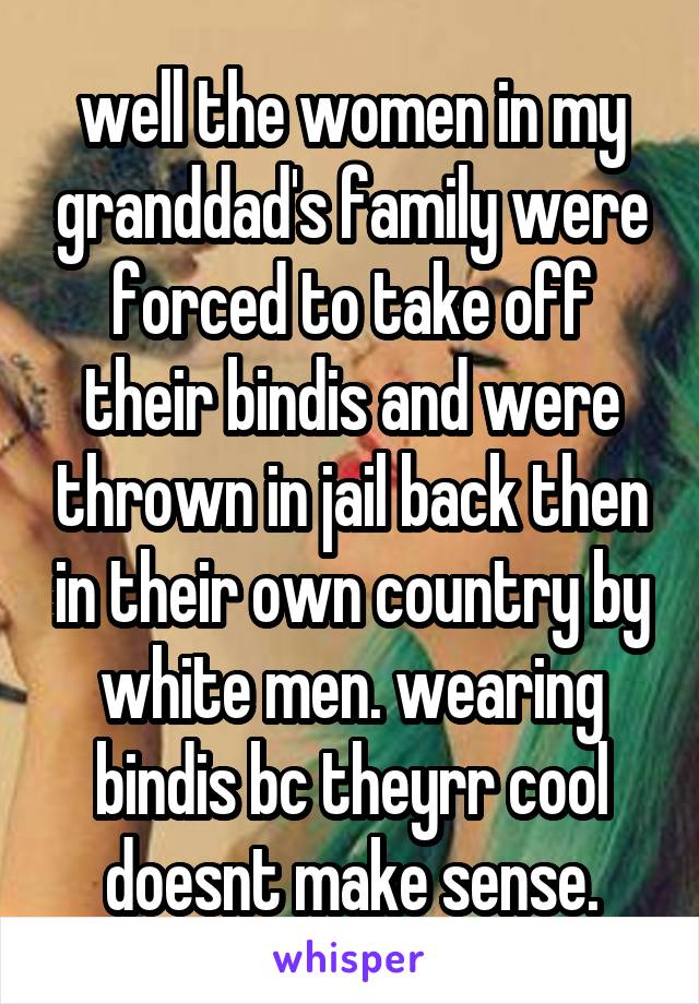 well the women in my granddad's family were forced to take off their bindis and were thrown in jail back then in their own country by white men. wearing bindis bc theyrr cool doesnt make sense.