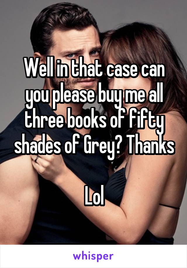 Well in that case can you please buy me all three books of fifty shades of Grey? Thanks 
Lol