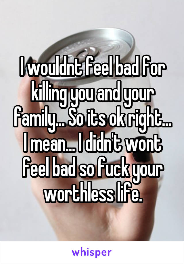I wouldnt feel bad for killing you and your family... So its ok right... I mean... I didn't wont feel bad so fuck your worthless life.