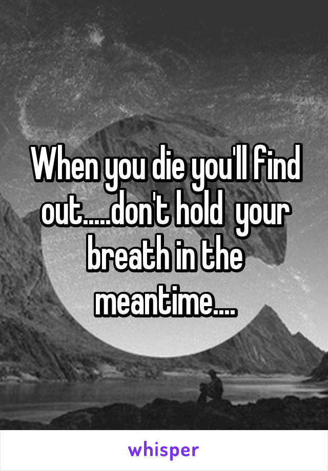 When you die you'll find out.....don't hold  your breath in the meantime....