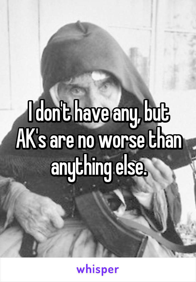 I don't have any, but AK's are no worse than anything else.