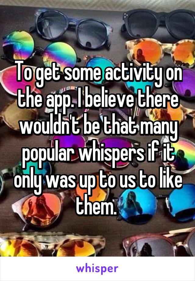 To get some activity on the app. I believe there wouldn't be that many popular whispers if it only was up to us to like them. 