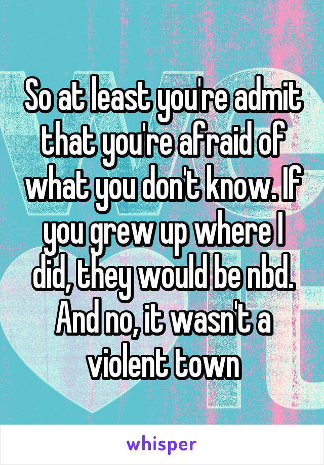 So at least you're admit that you're afraid of what you don't know. If you grew up where I did, they would be nbd. And no, it wasn't a violent town