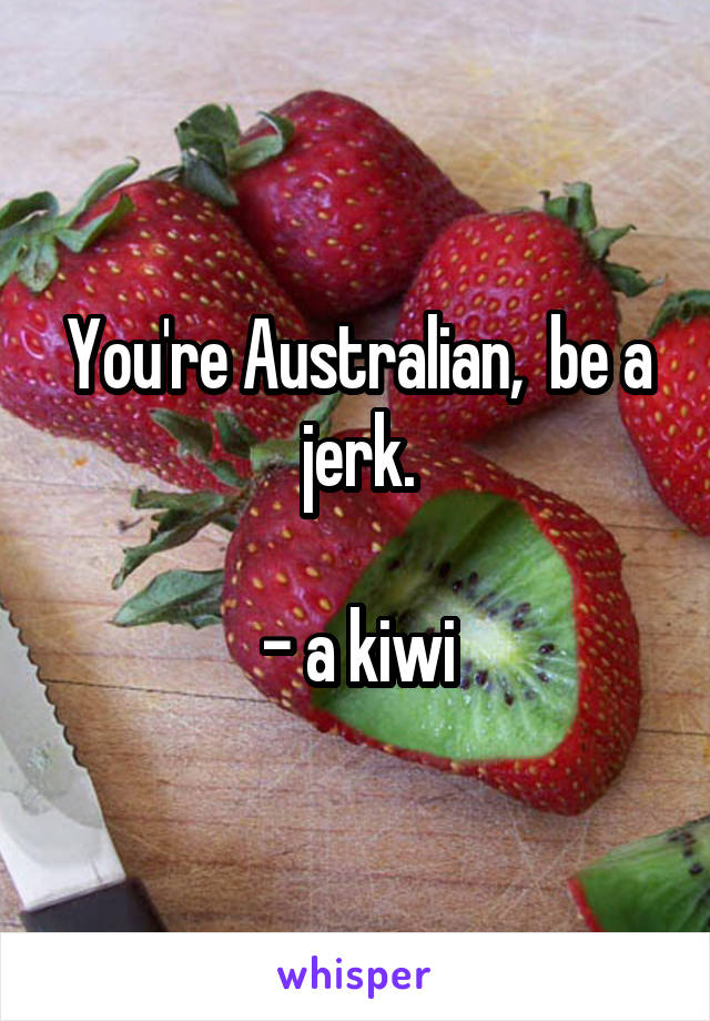 You're Australian,  be a jerk.

- a kiwi