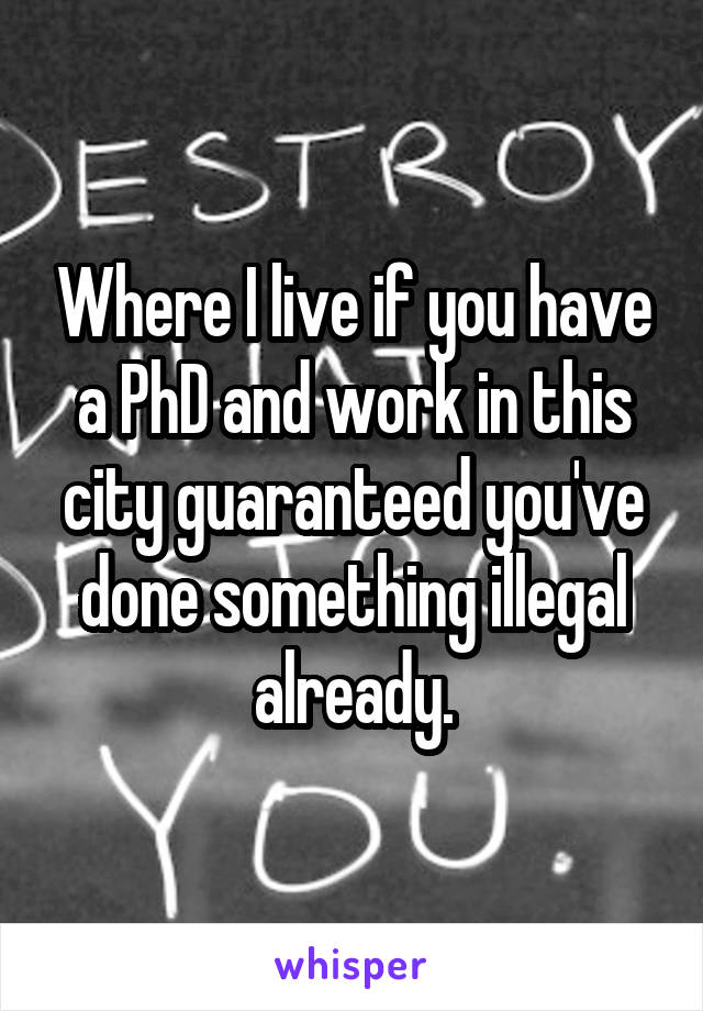 Where I live if you have a PhD and work in this city guaranteed you've done something illegal already.