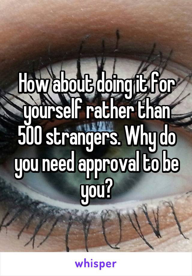 How about doing it for yourself rather than 500 strangers. Why do you need approval to be you?