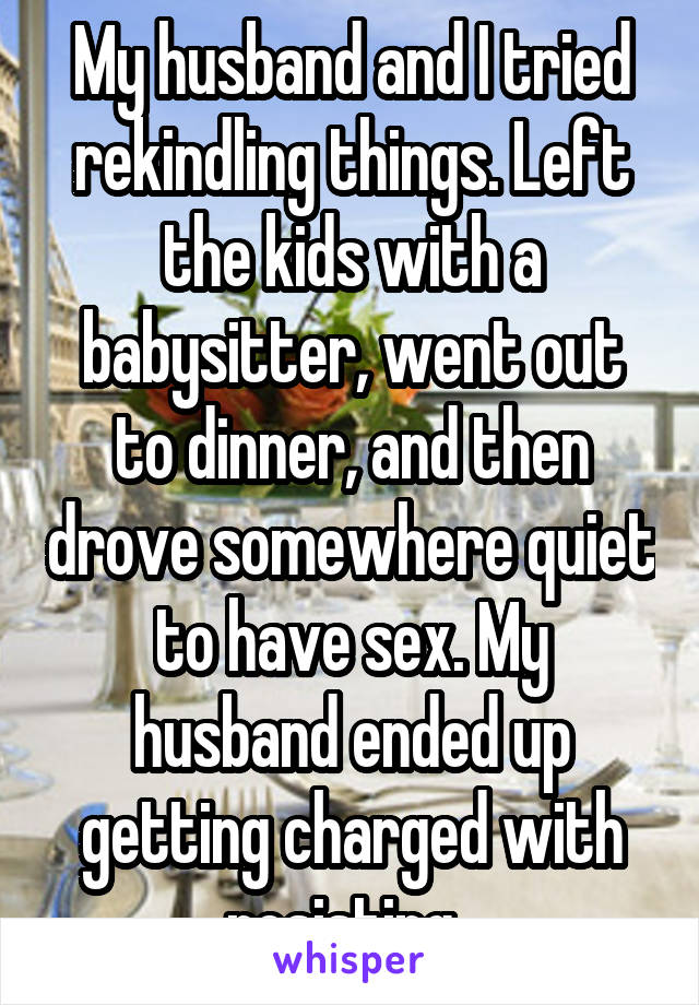 My husband and I tried rekindling things. Left the kids with a babysitter, went out to dinner, and then drove somewhere quiet to have sex. My husband ended up getting charged with resisting. 