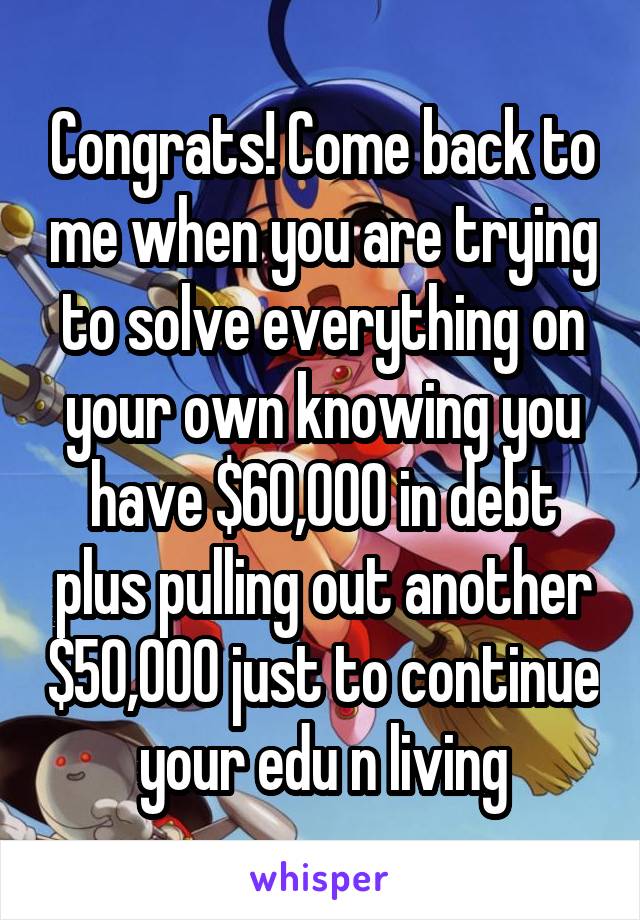 Congrats! Come back to me when you are trying to solve everything on your own knowing you have $60,000 in debt plus pulling out another $50,000 just to continue your edu n living