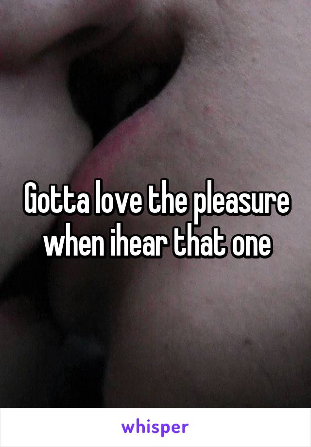 Gotta love the pleasure when ihear that one