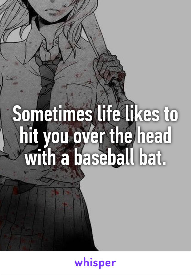 Sometimes life likes to hit you over the head with a baseball bat.