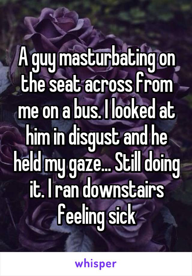 A guy masturbating on the seat across from me on a bus. I looked at him in disgust and he held my gaze... Still doing it. I ran downstairs feeling sick
