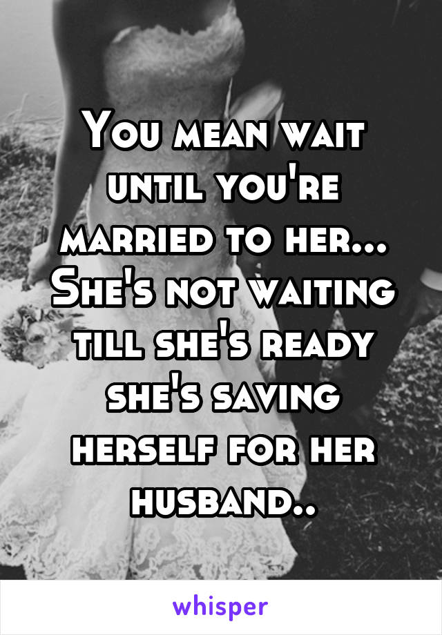 You mean wait until you're married to her... She's not waiting till she's ready she's saving herself for her husband..