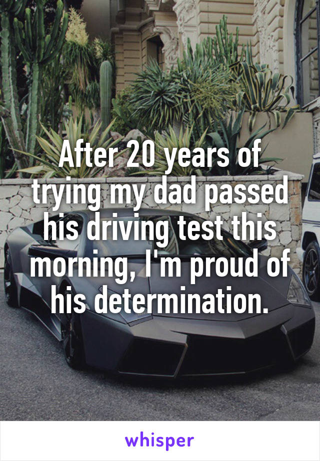 After 20 years of trying my dad passed his driving test this morning, I'm proud of his determination.