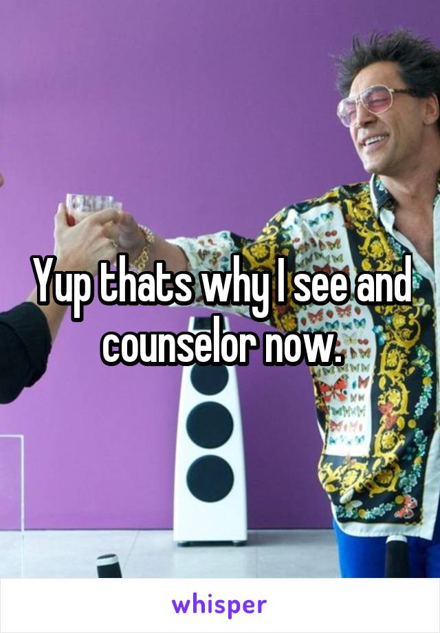Yup thats why I see and counselor now.