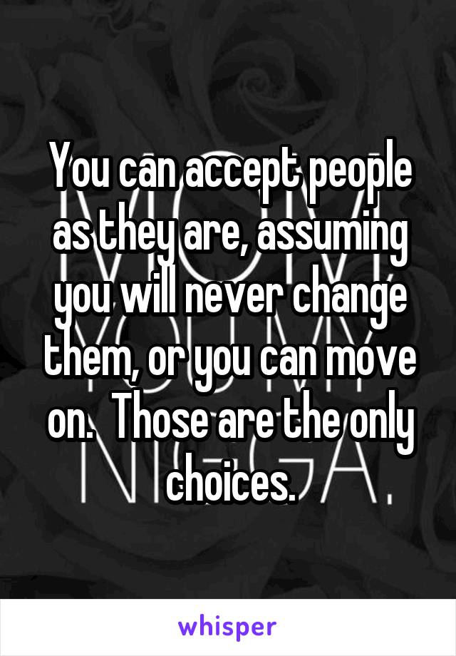 You can accept people as they are, assuming you will never change them, or you can move on.  Those are the only choices.