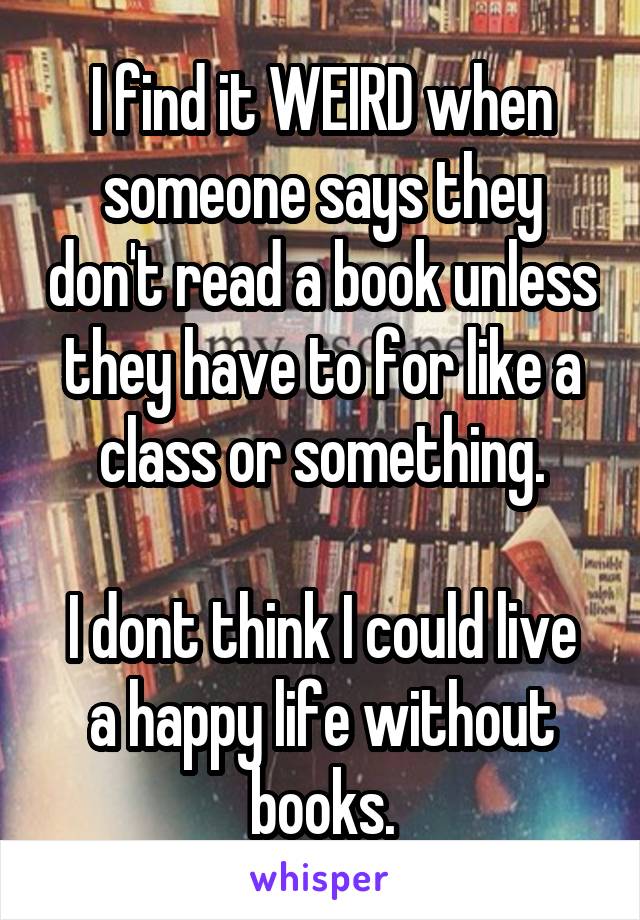 I find it WEIRD when someone says they don't read a book unless they have to for like a class or something.

I dont think I could live a happy life without books.