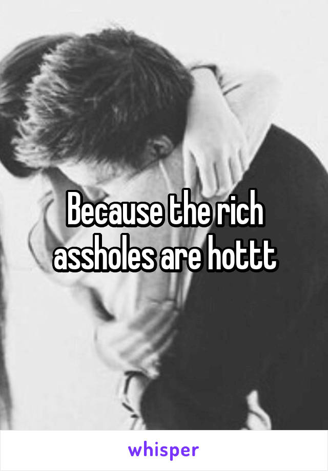 Because the rich assholes are hottt