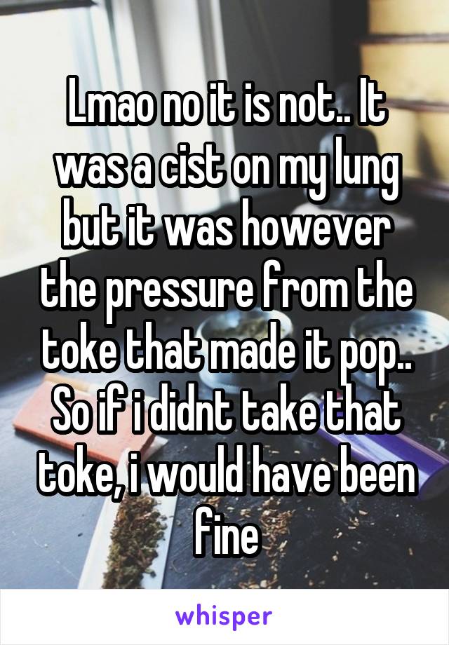 Lmao no it is not.. It was a cist on my lung but it was however the pressure from the toke that made it pop.. So if i didnt take that toke, i would have been fine