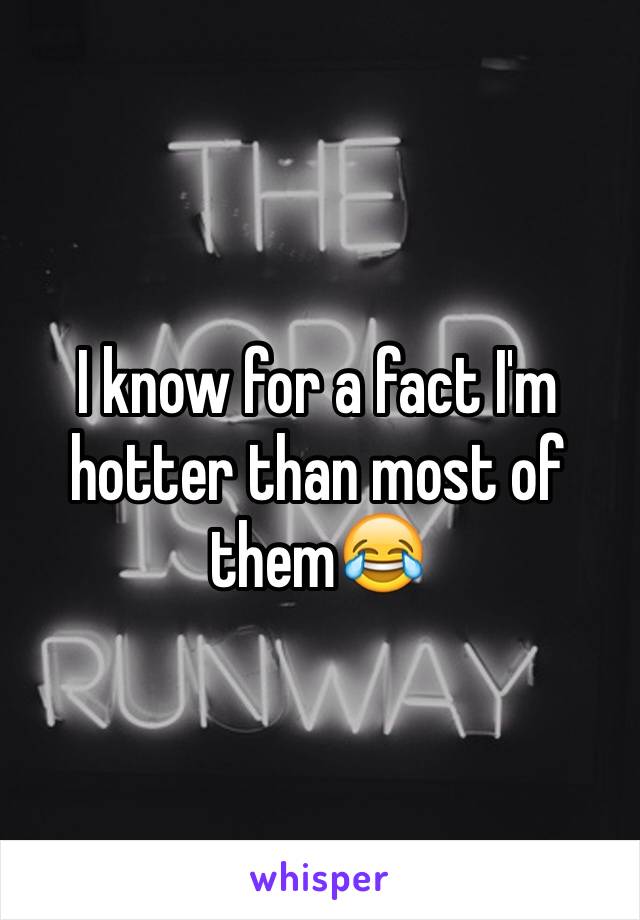 I know for a fact I'm hotter than most of them😂