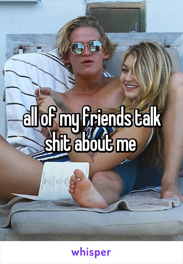 all of my friends talk shit about me 