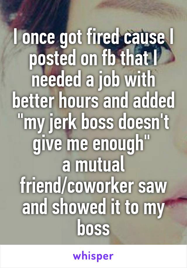 I once got fired cause I posted on fb that I needed a job with better hours and added "my jerk boss doesn't give me enough" 
a mutual friend/coworker saw and showed it to my boss