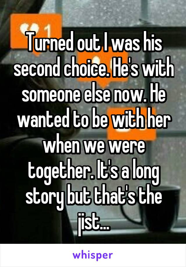 Turned out I was his second choice. He's with someone else now. He wanted to be with her when we were together. It's a long story but that's the jist...
