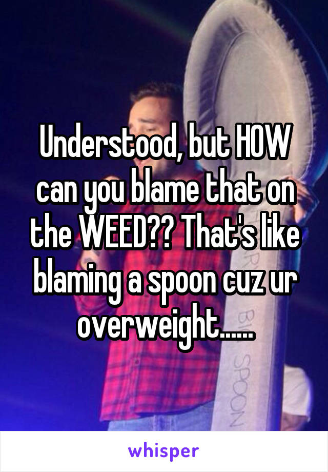 Understood, but HOW can you blame that on the WEED?? That's like blaming a spoon cuz ur overweight......