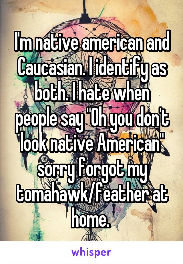 I'm native american and Caucasian. I identify as both. I hate when people say "Oh you don't look native American" sorry forgot my tomahawk/feather at home. 