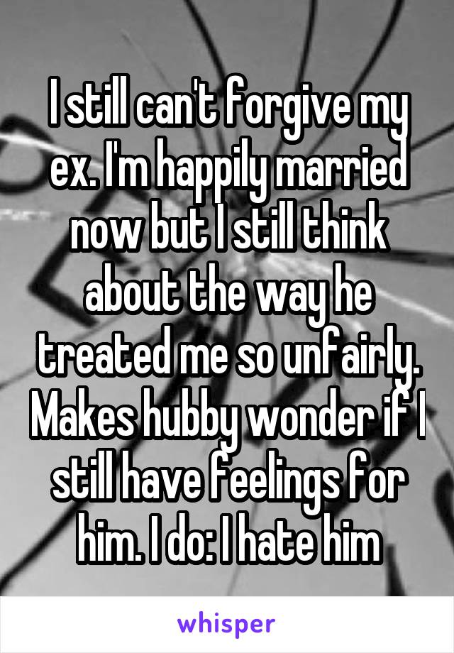 I still can't forgive my ex. I'm happily married now but I still think about the way he treated me so unfairly. Makes hubby wonder if I still have feelings for him. I do: I hate him