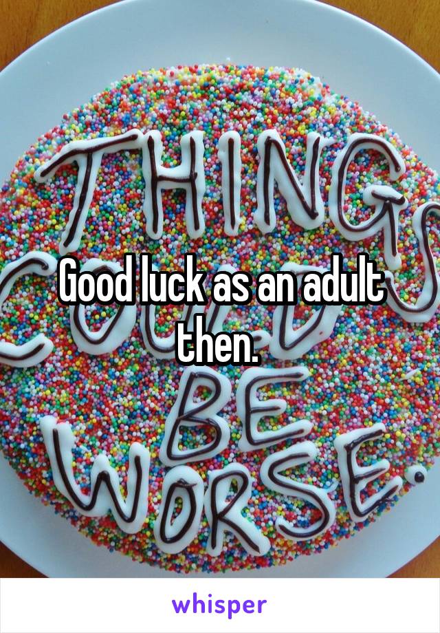 Good luck as an adult then. 