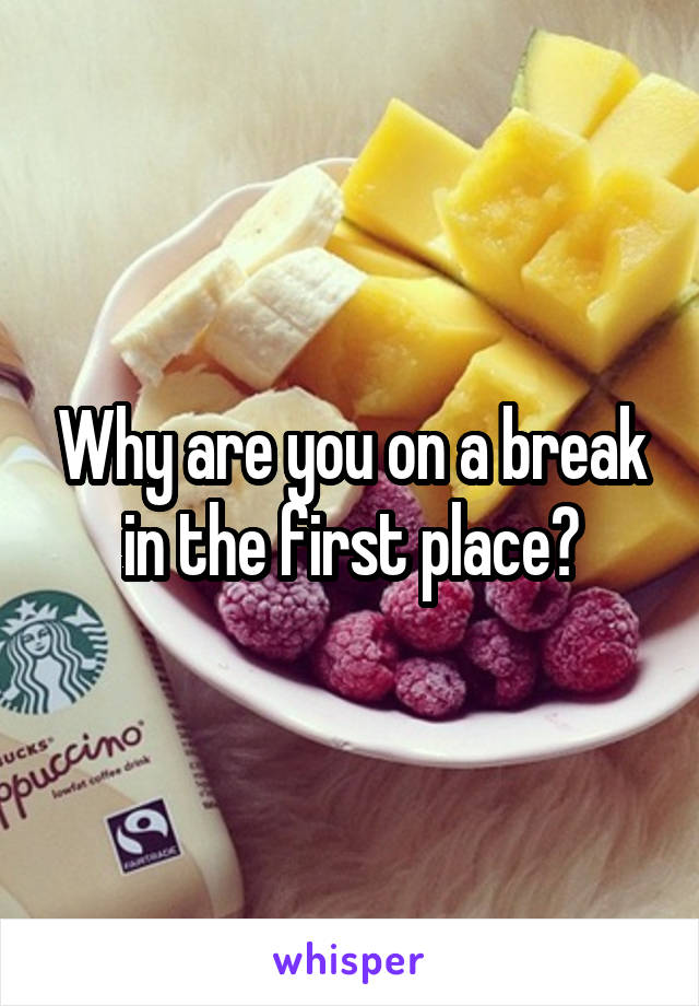 Why are you on a break in the first place?