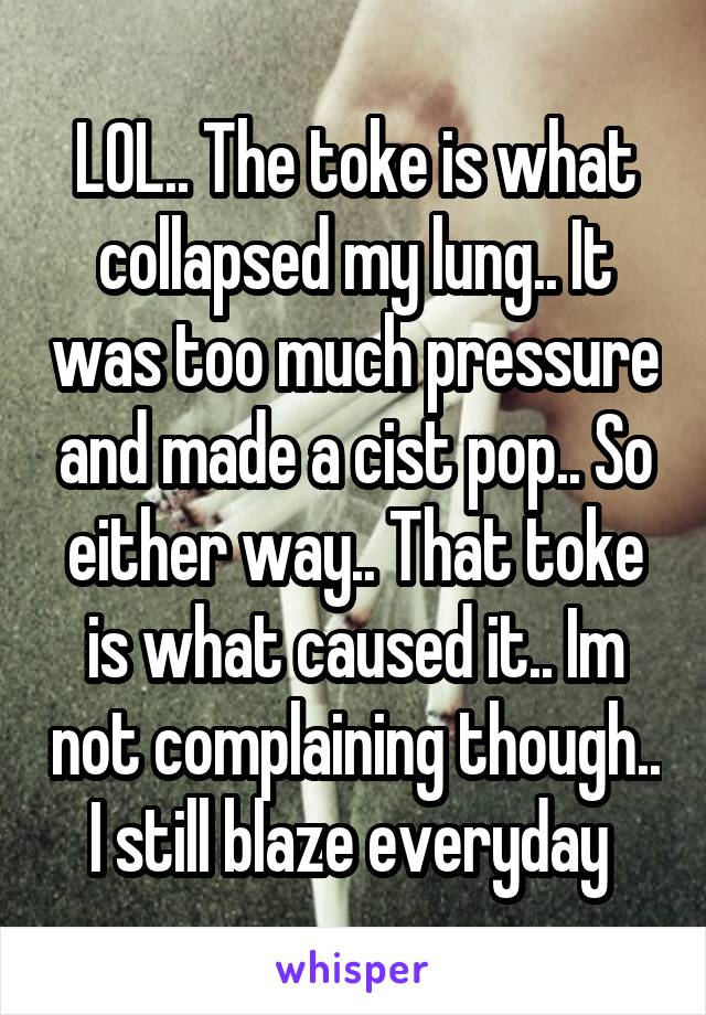 LOL.. The toke is what collapsed my lung.. It was too much pressure and made a cist pop.. So either way.. That toke is what caused it.. Im not complaining though.. I still blaze everyday 