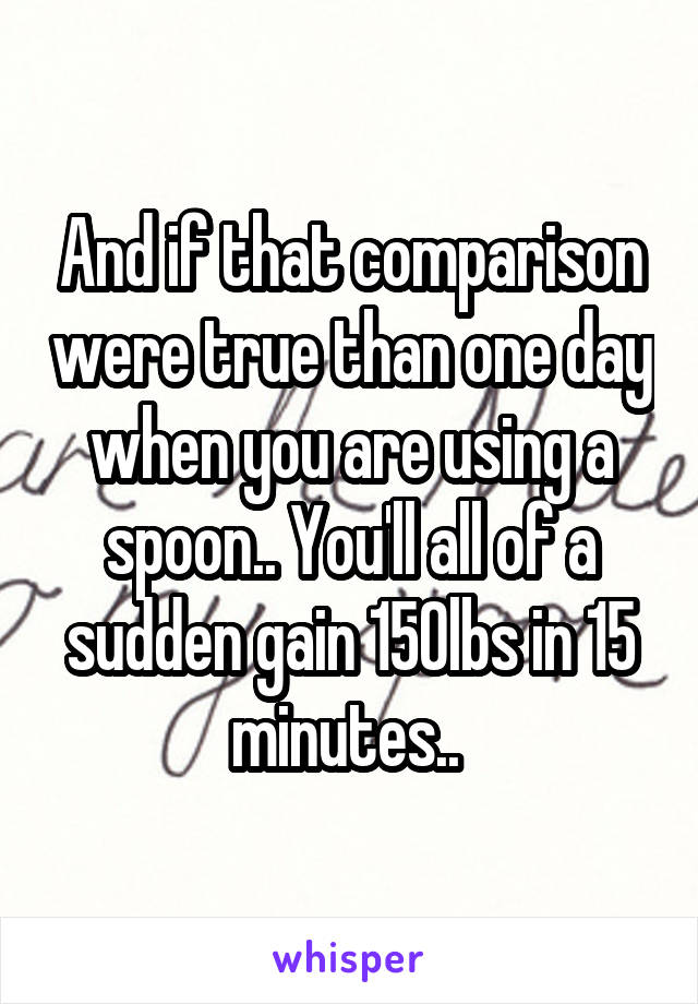 And if that comparison were true than one day when you are using a spoon.. You'll all of a sudden gain 150lbs in 15 minutes.. 