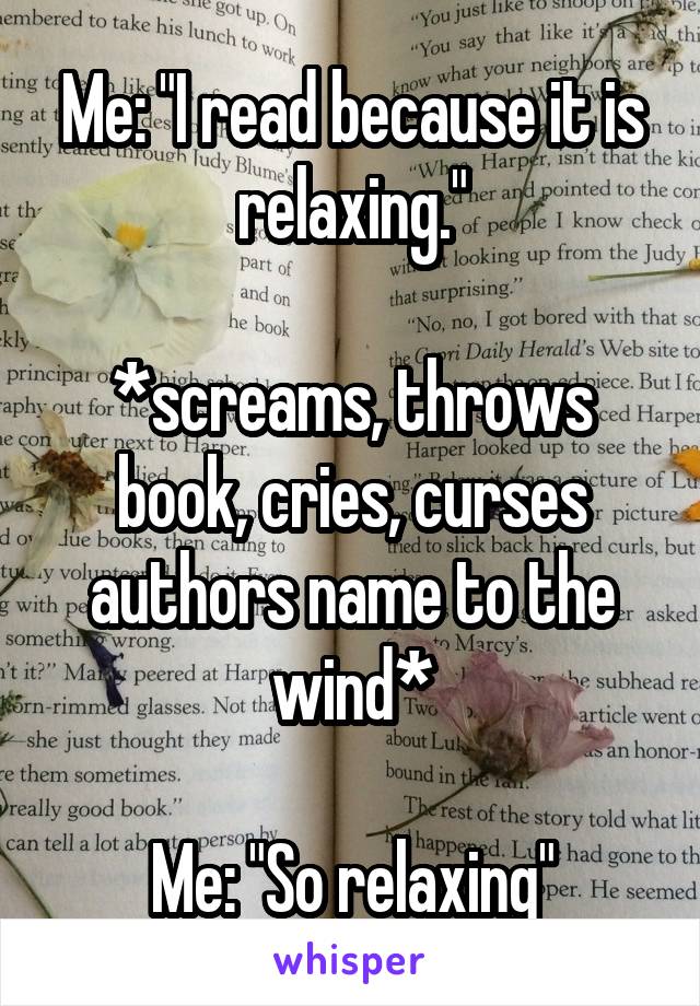 Me: "I read because it is relaxing."

*screams, throws book, cries, curses authors name to the wind*

Me: "So relaxing"