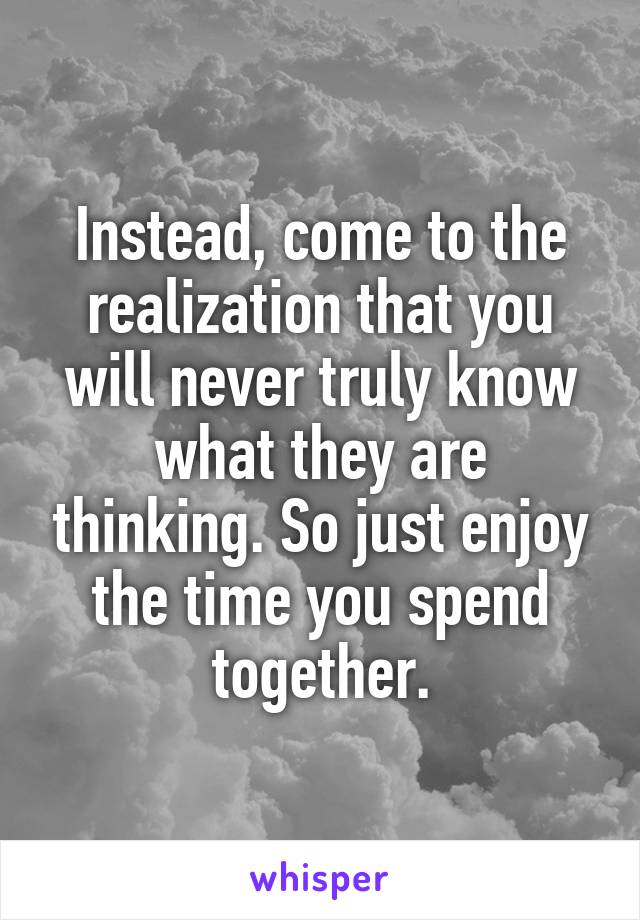 Instead, come to the realization that you will never truly know what they are thinking. So just enjoy the time you spend together.